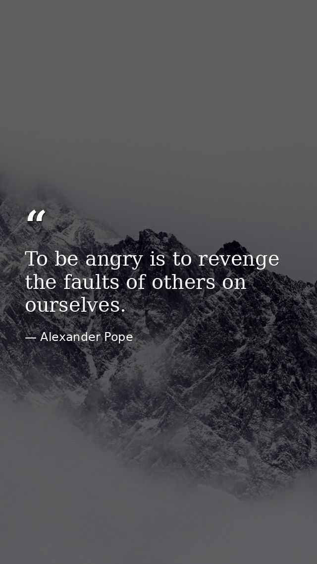 To be angry is to revenge the faults of others on ourselves. — Alexander Pope