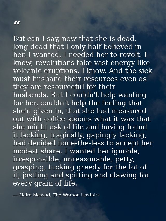 But can I say, now that she is dead, long dead that I only half believed in her. I wanted, I needed her to revolt. I kno — Claire Messud, The Woman Upstairs