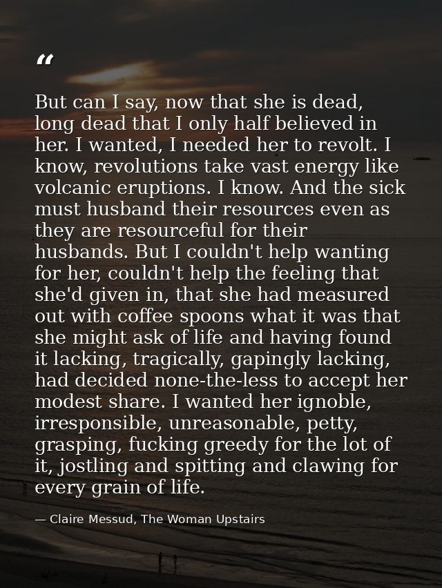 But can I say, now that she is dead, long dead that I only half believed in her. I wanted, I needed her to revolt. I kno — Claire Messud, The Woman Upstairs