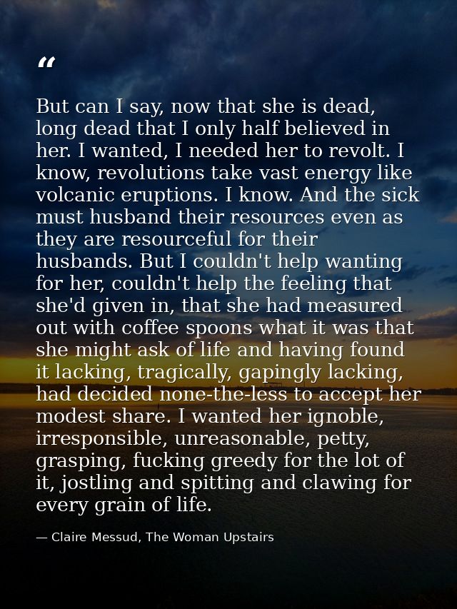 But can I say, now that she is dead, long dead that I only half believed in her. I wanted, I needed her to revolt. I kno — Claire Messud, The Woman Upstairs