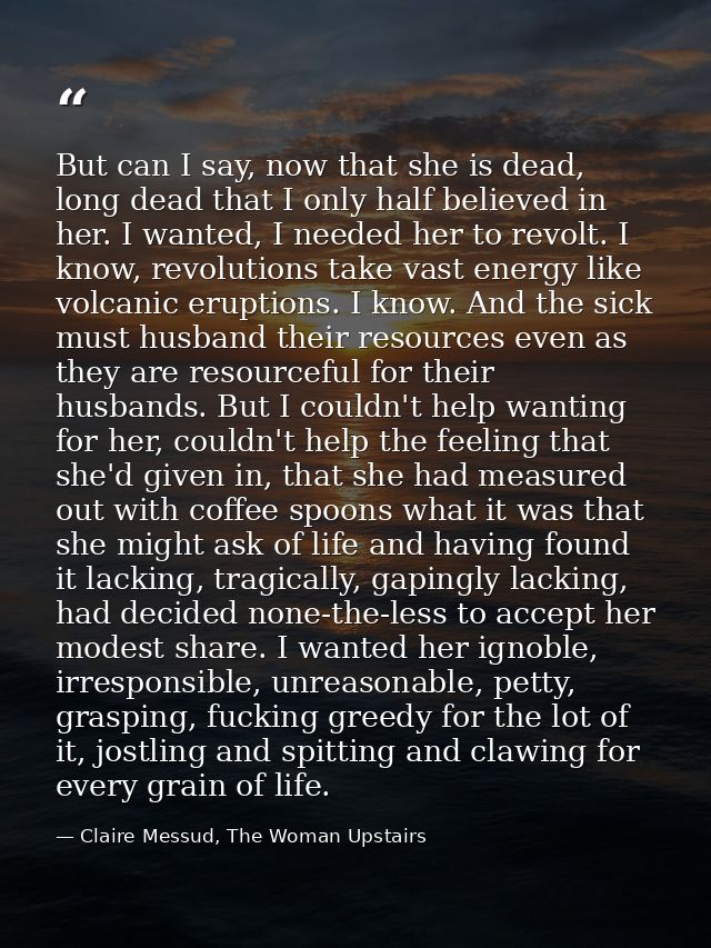 But can I say, now that she is dead, long dead that I only half believed in her. I wanted, I needed her to revolt. I kno — Claire Messud, The Woman Upstairs