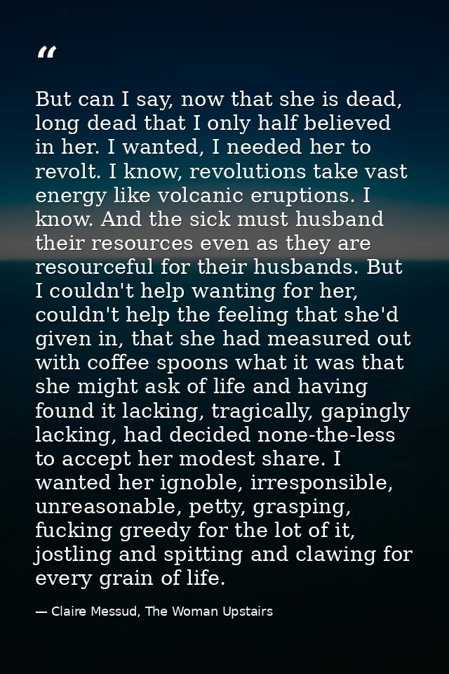 But can I say, now that she is dead, long dead that I only half believed in her. I wanted, I needed her to revolt. I kno — Claire Messud, The Woman Upstairs
