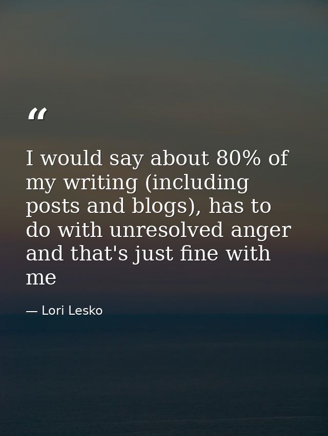 I would say about 80% of my writing (including posts and blogs), has to do with unresolved anger and that's just fine wi — Lori Lesko