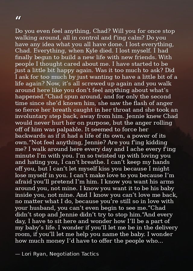 Do you even feel anything, Chad? Will you for once stop walking around, all in control and f'ing calm? Do you have any i — Lori Ryan, Negotiation Tactics