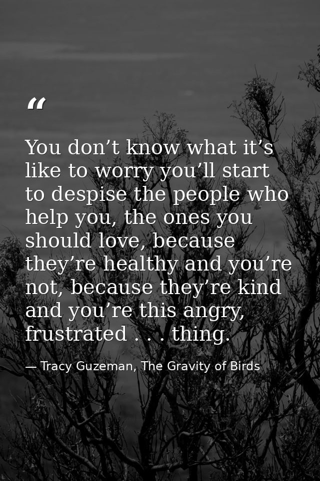 You don’t know what it’s like to worry you’ll start to despise the people who help you, the ones you should love, becaus — Tracy Guzeman, The Gravity of Birds