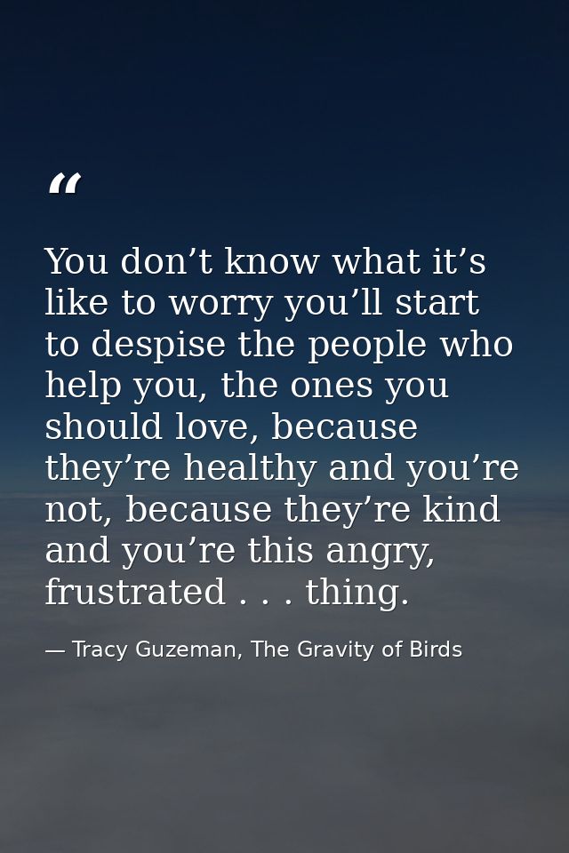 You don’t know what it’s like to worry you’ll start to despise the people who help you, the ones you should love, becaus — Tracy Guzeman, The Gravity of Birds