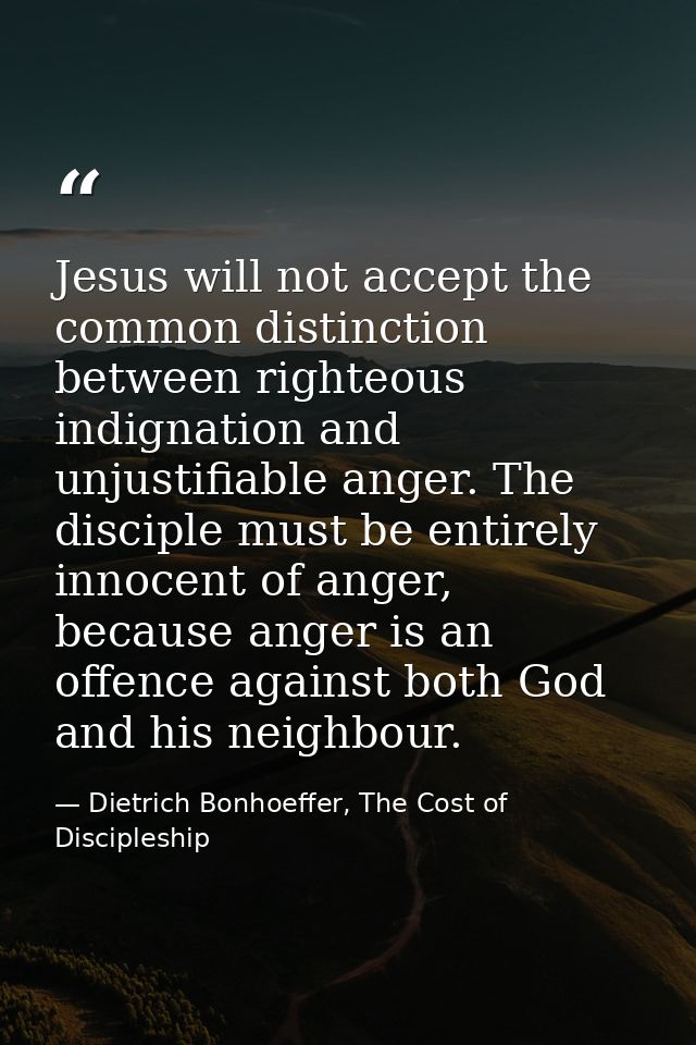 Jesus will not accept the common distinction between righteous indignation and unjustifiable anger. The disciple must be — Dietrich Bonhoeffer, The Cost of Discipleship