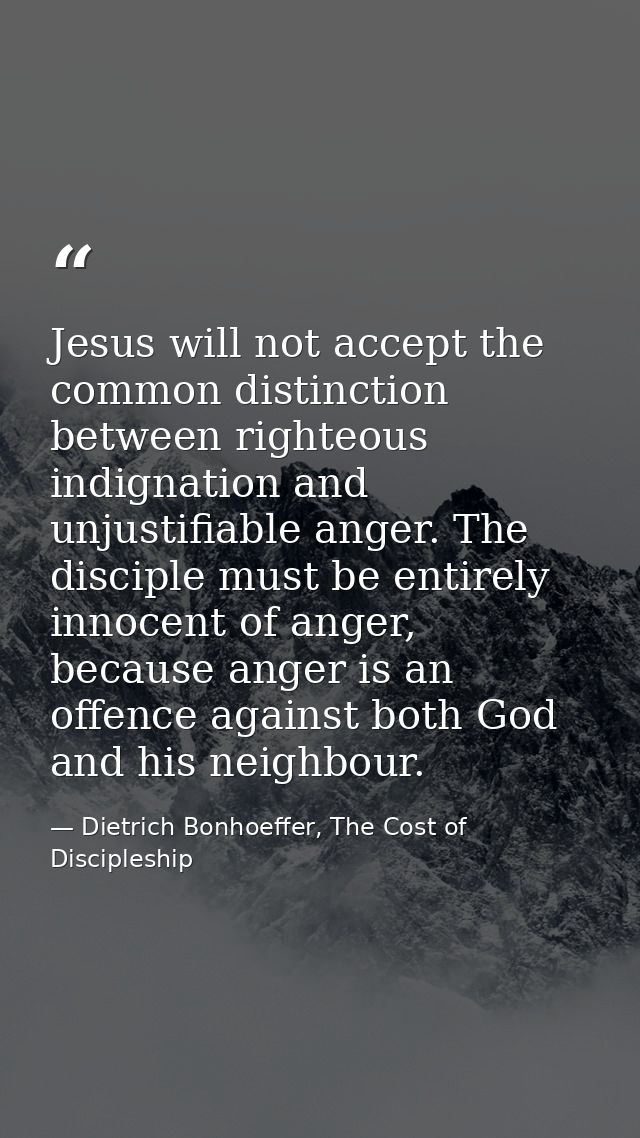 Jesus will not accept the common distinction between righteous indignation and unjustifiable anger. The disciple must be — Dietrich Bonhoeffer, The Cost of Discipleship