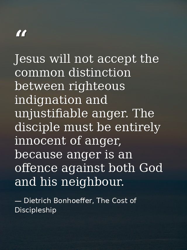 Jesus will not accept the common distinction between righteous indignation and unjustifiable anger. The disciple must be — Dietrich Bonhoeffer, The Cost of Discipleship