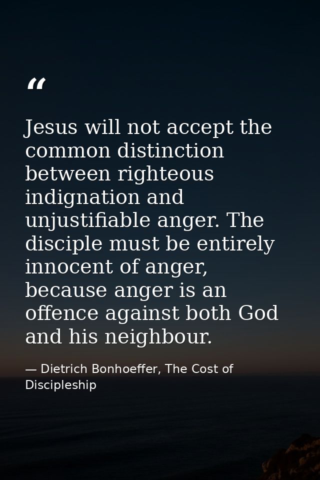 Jesus will not accept the common distinction between righteous indignation and unjustifiable anger. The disciple must be — Dietrich Bonhoeffer, The Cost of Discipleship