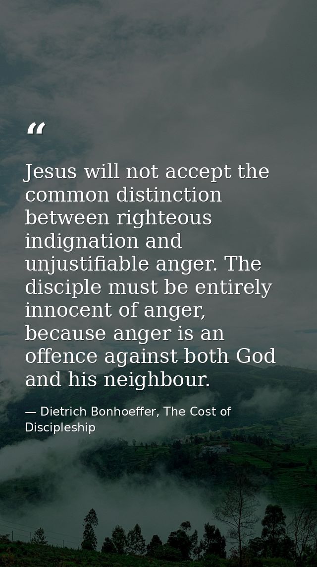 Jesus will not accept the common distinction between righteous indignation and unjustifiable anger. The disciple must be — Dietrich Bonhoeffer, The Cost of Discipleship