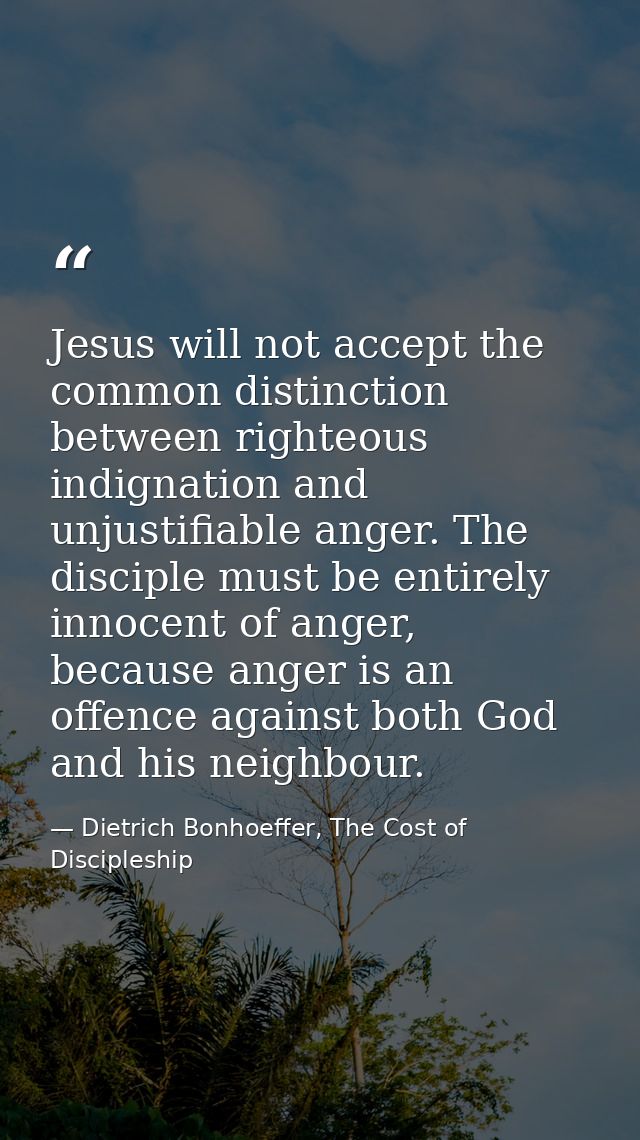 Jesus will not accept the common distinction between righteous indignation and unjustifiable anger. The disciple must be — Dietrich Bonhoeffer, The Cost of Discipleship