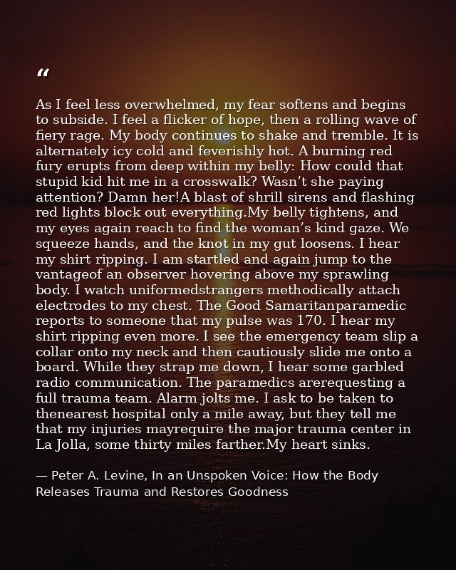 As I feel less overwhelmed, my fear softens and begins to subside. I feel a flicker of hope, then a rolling wave of fier — Peter A. Levine, In an Unspoken Voice: How the Body Releases Trauma and Restores Goodness