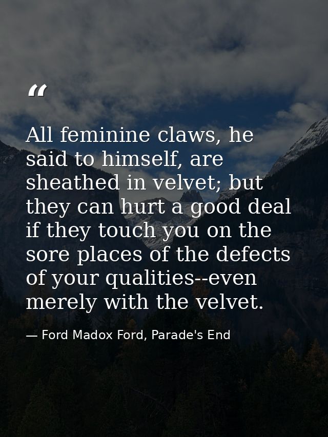All feminine claws, he said to himself, are sheathed in velvet; but they can hurt a good deal if they touch you on the s — Ford Madox Ford, Parade's End