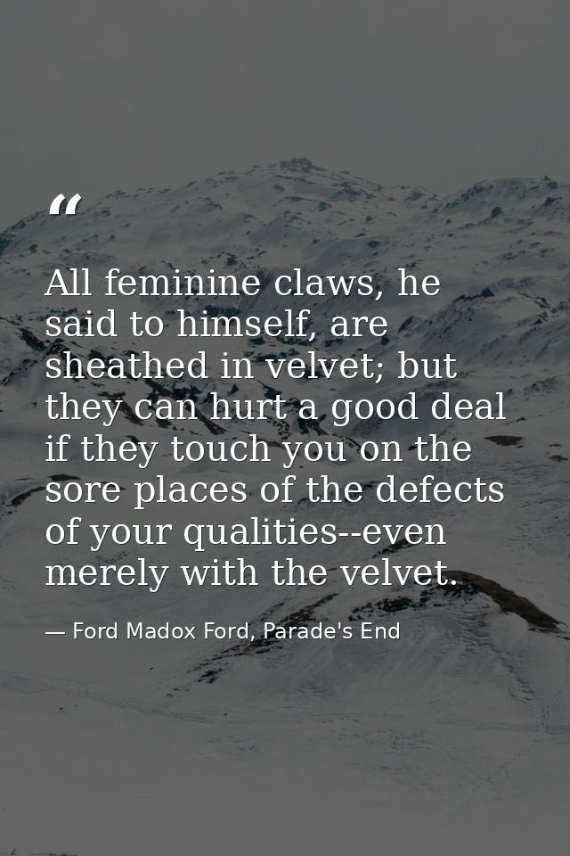 All feminine claws, he said to himself, are sheathed in velvet; but they can hurt a good deal if they touch you on the s — Ford Madox Ford, Parade's End