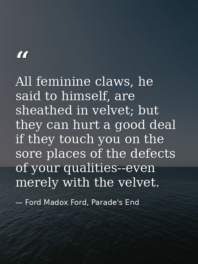 All feminine claws, he said to himself, are sheathed in velvet; but they can hurt a good deal if they touch you on the s — Ford Madox Ford, Parade's End
