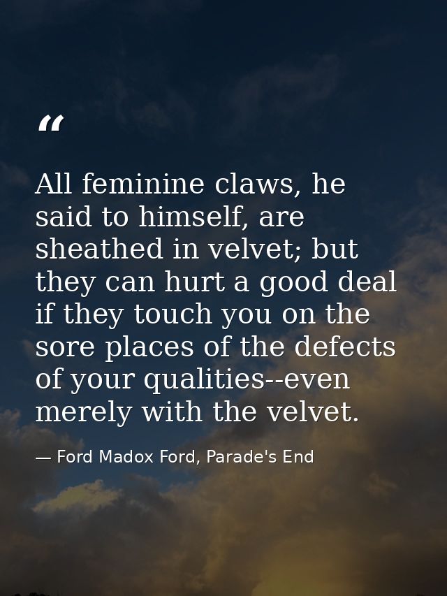 All feminine claws, he said to himself, are sheathed in velvet; but they can hurt a good deal if they touch you on the s — Ford Madox Ford, Parade's End