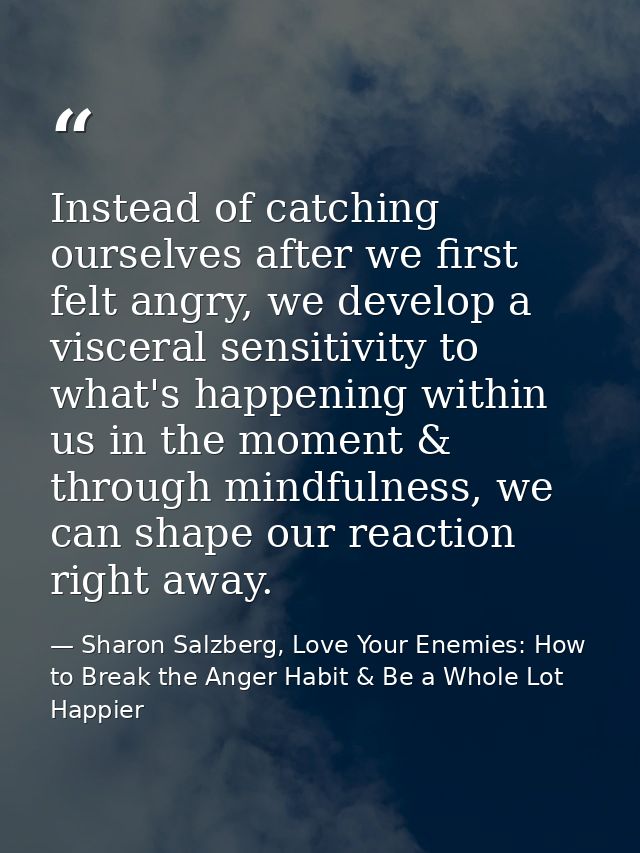 Instead of catching ourselves after we first felt angry, we develop a visceral sensitivity to what's happening within us — Sharon Salzberg, Love Your Enemies: How to Break the Anger Habit & Be a Whole Lot Happier