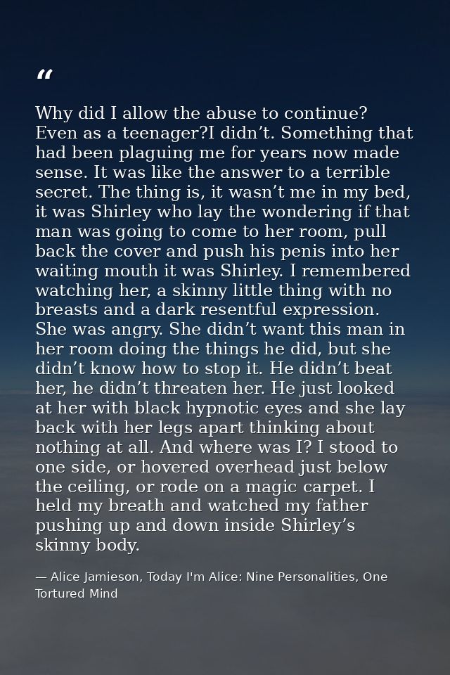 Why did I allow the abuse to continue? Even as a teenager?I didn’t. Something that had been plaguing me for years now ma — Alice Jamieson, Today I'm Alice: Nine Personalities, One Tortured Mind