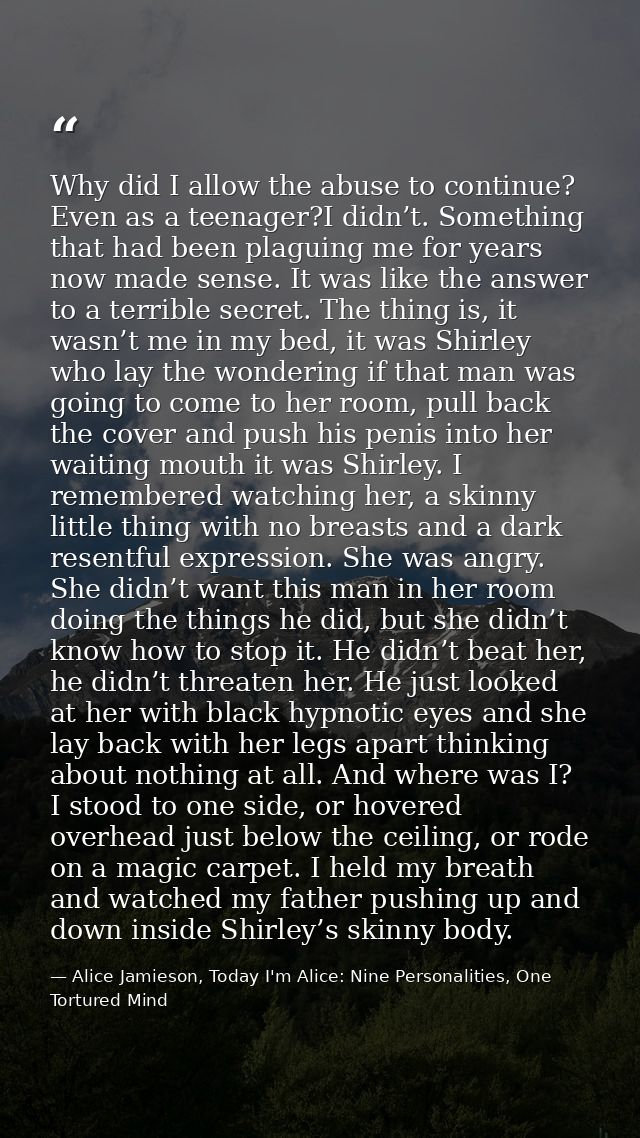 Why did I allow the abuse to continue? Even as a teenager?I didn’t. Something that had been plaguing me for years now ma — Alice Jamieson, Today I'm Alice: Nine Personalities, One Tortured Mind