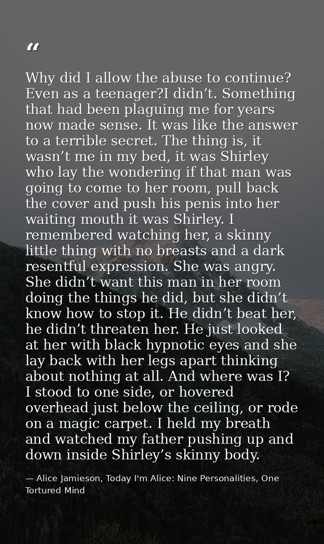 Why did I allow the abuse to continue? Even as a teenager?I didn’t. Something that had been plaguing me for years now ma — Alice Jamieson, Today I'm Alice: Nine Personalities, One Tortured Mind