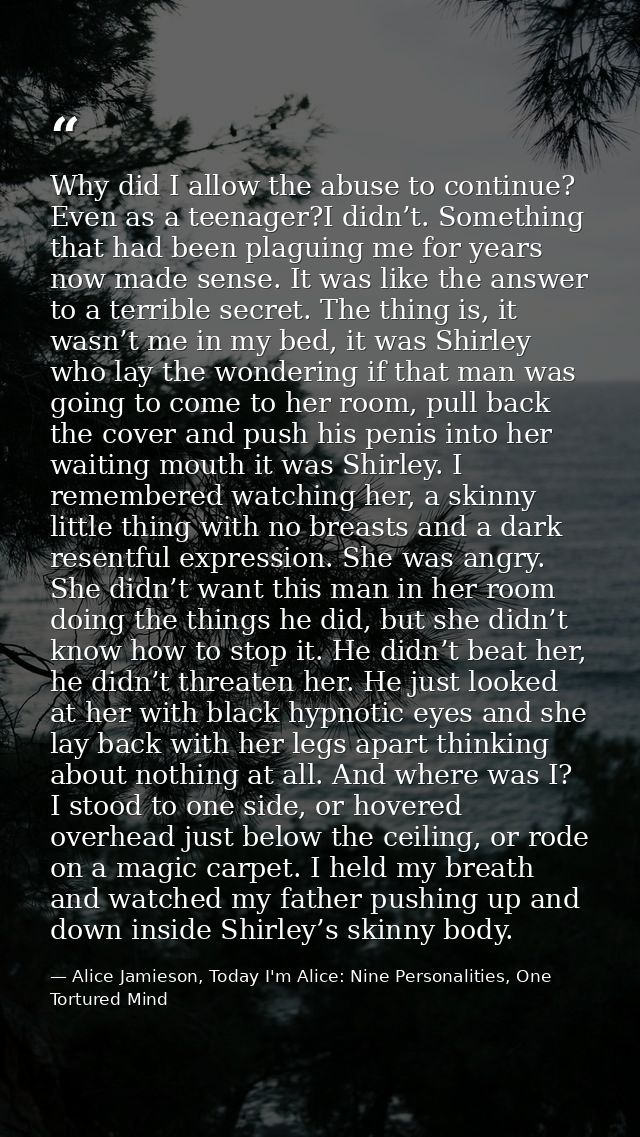 Why did I allow the abuse to continue? Even as a teenager?I didn’t. Something that had been plaguing me for years now ma — Alice Jamieson, Today I'm Alice: Nine Personalities, One Tortured Mind