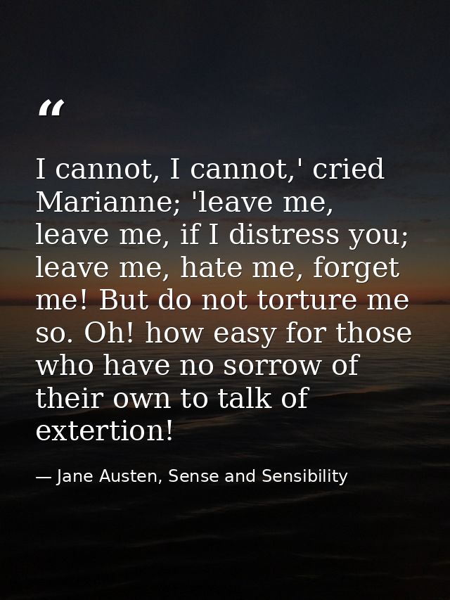 I cannot, I cannot,' cried Marianne; 'leave me, leave me, if I distress you; leave me, hate me, forget me! But do not to — Jane Austen, Sense and Sensibility