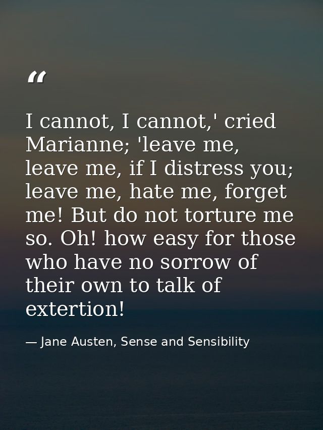 I cannot, I cannot,' cried Marianne; 'leave me, leave me, if I distress you; leave me, hate me, forget me! But do not to — Jane Austen, Sense and Sensibility
