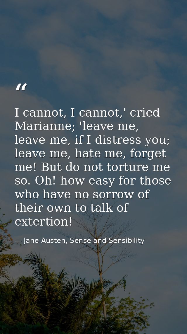 I cannot, I cannot,' cried Marianne; 'leave me, leave me, if I distress you; leave me, hate me, forget me! But do not to — Jane Austen, Sense and Sensibility