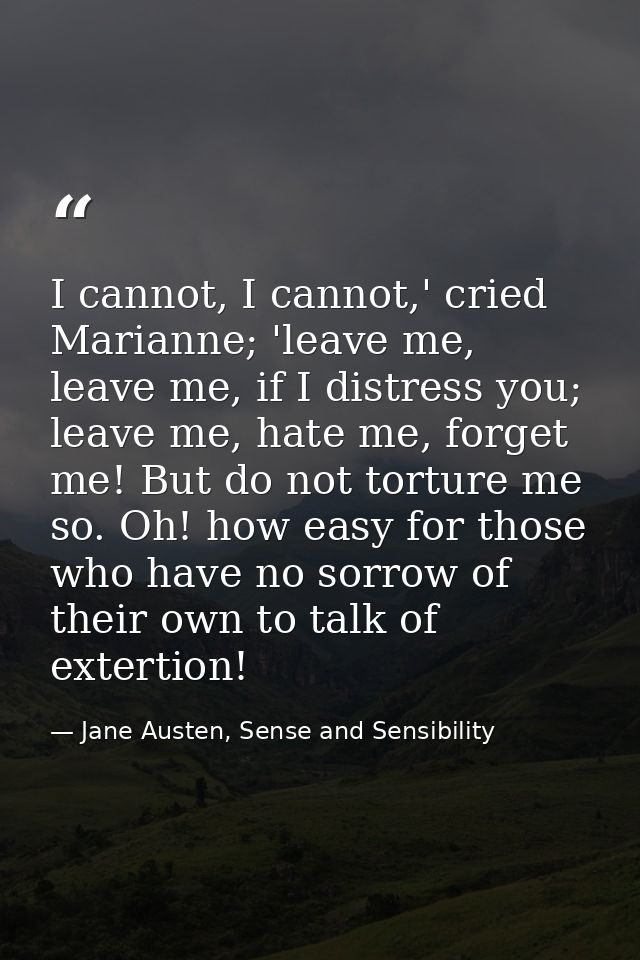 I cannot, I cannot,' cried Marianne; 'leave me, leave me, if I distress you; leave me, hate me, forget me! But do not to — Jane Austen, Sense and Sensibility