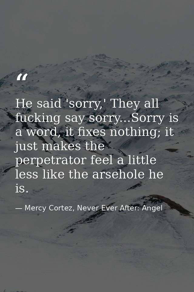 He said 'sorry,' They all fucking say sorry...Sorry is a word, it fixes nothing; it just makes the perpetrator feel a li — Mercy Cortez, Never Ever After: Angel