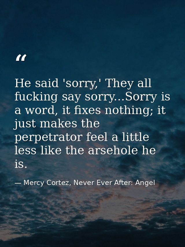 He said 'sorry,' They all fucking say sorry...Sorry is a word, it fixes nothing; it just makes the perpetrator feel a li — Mercy Cortez, Never Ever After: Angel