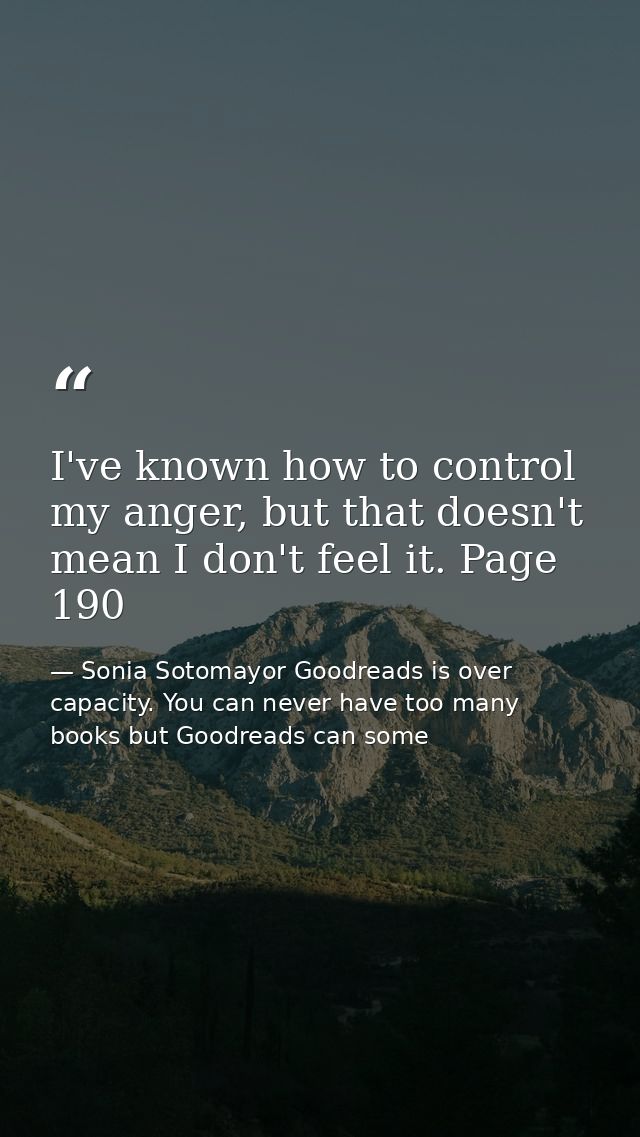 I've known how to control my anger, but that doesn't mean I don't feel it. Page 190 — Sonia Sotomayor Goodreads is over capacity. You can never have too many books but Goodreads can some