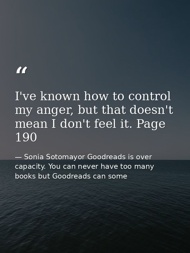 I've known how to control my anger, but that doesn't mean I don't feel it. Page 190 — Sonia Sotomayor Goodreads is over capacity. You can never have too many books but Goodreads can some