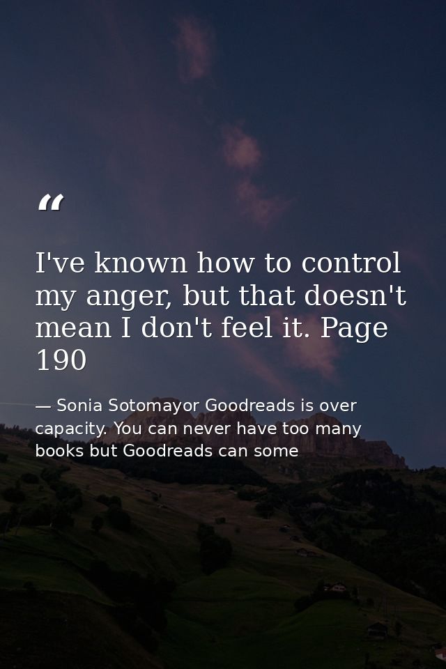 I've known how to control my anger, but that doesn't mean I don't feel it. Page 190 — Sonia Sotomayor Goodreads is over capacity. You can never have too many books but Goodreads can some