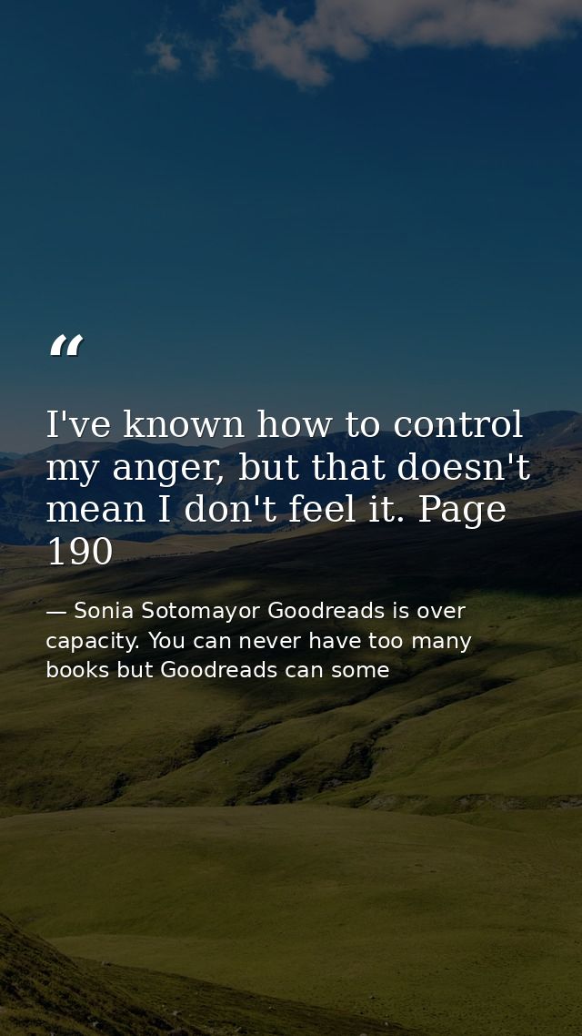 I've known how to control my anger, but that doesn't mean I don't feel it. Page 190 — Sonia Sotomayor Goodreads is over capacity. You can never have too many books but Goodreads can some