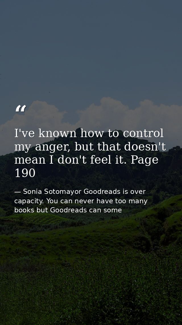 I've known how to control my anger, but that doesn't mean I don't feel it. Page 190 — Sonia Sotomayor Goodreads is over capacity. You can never have too many books but Goodreads can some
