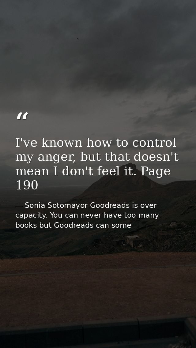 I've known how to control my anger, but that doesn't mean I don't feel it. Page 190 — Sonia Sotomayor Goodreads is over capacity. You can never have too many books but Goodreads can some