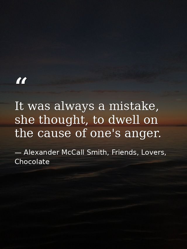 It was always a mistake, she thought, to dwell on the cause of one's anger. — Alexander McCall Smith, Friends, Lovers, Chocolate
