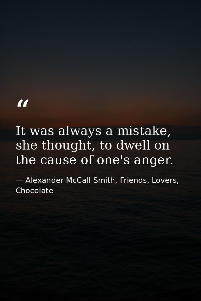 It was always a mistake, she thought, to dwell on the cause of one's anger. — Alexander McCall Smith, Friends, Lovers, Chocolate