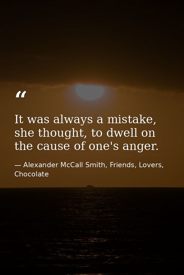 It was always a mistake, she thought, to dwell on the cause of one's anger. — Alexander McCall Smith, Friends, Lovers, Chocolate
