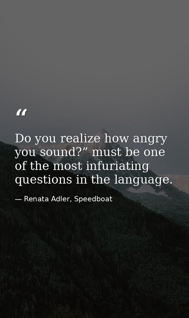 Do you realize how angry you sound?” must be one of the most infuriating questions in the language. — Renata Adler, Speedboat