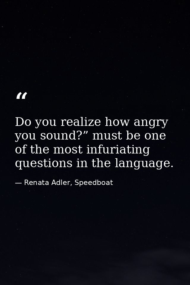 Do you realize how angry you sound?” must be one of the most infuriating questions in the language. — Renata Adler, Speedboat
