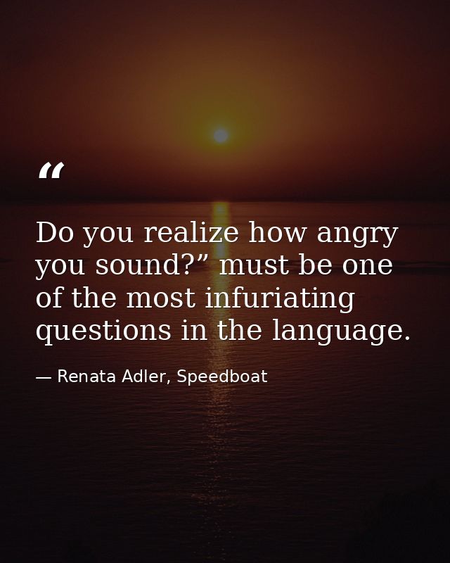 Do you realize how angry you sound?” must be one of the most infuriating questions in the language. — Renata Adler, Speedboat