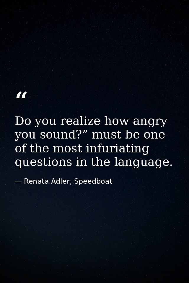 Do you realize how angry you sound?” must be one of the most infuriating questions in the language. — Renata Adler, Speedboat