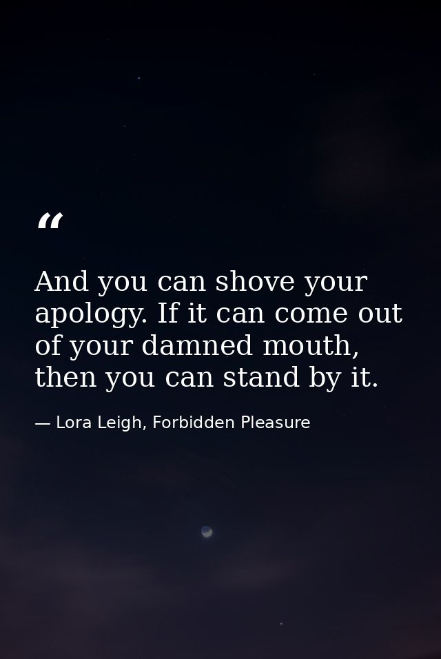 And you can shove your apology. If it can come out of your damned mouth, then you can stand by it. — Lora Leigh, Forbidden Pleasure