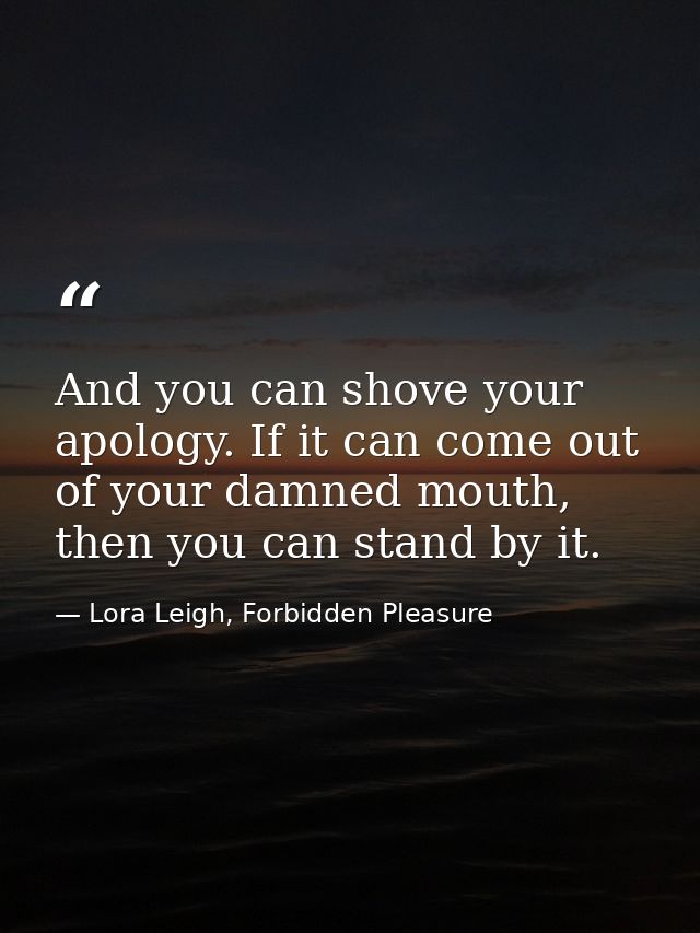 And you can shove your apology. If it can come out of your damned mouth, then you can stand by it. — Lora Leigh, Forbidden Pleasure