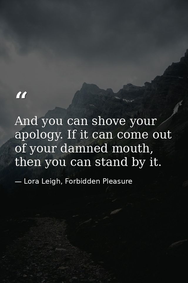 And you can shove your apology. If it can come out of your damned mouth, then you can stand by it. — Lora Leigh, Forbidden Pleasure