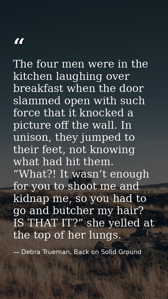 The four men were in the kitchen laughing over breakfast when the door slammed open with such force that it knocked a pi — Debra Trueman, Back on Solid Ground