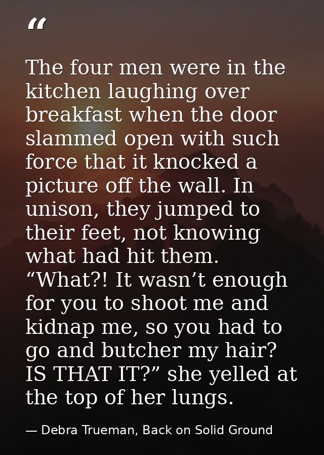 The four men were in the kitchen laughing over breakfast when the door slammed open with such force that it knocked a pi — Debra Trueman, Back on Solid Ground